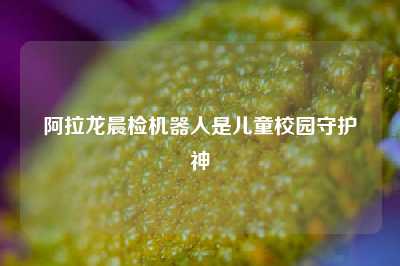 阿拉龙晨检机器人是儿童校园守护神